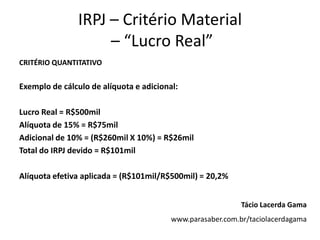 IRPJ – Critério Material
– “Lucro Real”
CRITÉRIO QUANTITATIVO
Exemplo de cálculo de alíquota e adicional:
Lucro Real = R$500mil
Alíquota de 15% = R$75mil
Adicional de 10% = (R$260mil X 10%) = R$26mil
Total do IRPJ devido = R$101mil
Alíquota efetiva aplicada = (R$101mil/R$500mil) = 20,2%
Tácio Lacerda Gama
www.parasaber.com.br/taciolacerdagama
 