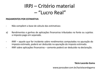 IRPJ – Critério material
– “Lucro Real”
PAGAMENTOS POR ESTIMATIVA
- Não compõem a base de cálculo das estimativas:
a) Rendimentos e ganhos de aplicações financeiras tributados na fonte ou sujeitos
a imposto pago em separado.
- IRRF – aquele que for incidente sobre rendimentos computados na apuração do
imposto estimado, poderá ser deduzido na apuração do imposto estimado.
- IRRF sobre aplicações financeiras – somente poderá ser deduzido na declaração.
Tácio Lacerda Gama
www.parasaber.com.br/taciolacerdagama
 