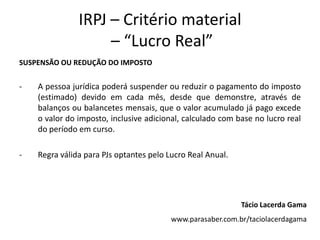 IRPJ – Critério material
– “Lucro Real”
SUSPENSÃO OU REDUÇÃO DO IMPOSTO
- A pessoa jurídica poderá suspender ou reduzir o pagamento do imposto
(estimado) devido em cada mês, desde que demonstre, através de
balanços ou balancetes mensais, que o valor acumulado já pago excede
o valor do imposto, inclusive adicional, calculado com base no lucro real
do período em curso.
- Regra válida para PJs optantes pelo Lucro Real Anual.
Tácio Lacerda Gama
www.parasaber.com.br/taciolacerdagama
 