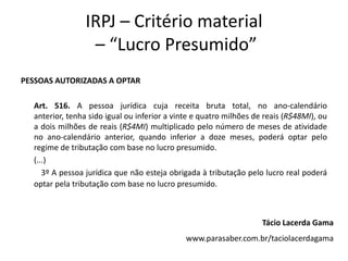IRPJ – Critério material
– “Lucro Presumido”
PESSOAS AUTORIZADAS A OPTAR
Art. 516. A pessoa jurídica cuja receita bruta total, no ano-calendário
anterior, tenha sido igual ou inferior a vinte e quatro milhões de reais (R$48MI), ou
a dois milhões de reais (R$4MI) multiplicado pelo número de meses de atividade
no ano-calendário anterior, quando inferior a doze meses, poderá optar pelo
regime de tributação com base no lucro presumido.
(...)
3º A pessoa jurídica que não esteja obrigada à tributação pelo lucro real poderá
optar pela tributação com base no lucro presumido.
Tácio Lacerda Gama
www.parasaber.com.br/taciolacerdagama
 