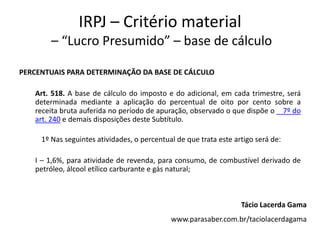 IRPJ – Critério material
– “Lucro Presumido” – base de cálculo
PERCENTUAIS PARA DETERMINAÇÃO DA BASE DE CÁLCULO
Art. 518. A base de cálculo do imposto e do adicional, em cada trimestre, será
determinada mediante a aplicação do percentual de oito por cento sobre a
receita bruta auferida no período de apuração, observado o que dispõe o 7º do
art. 240 e demais disposições deste Subtítulo.
1º Nas seguintes atividades, o percentual de que trata este artigo será de:
I – 1,6%, para atividade de revenda, para consumo, de combustível derivado de
petróleo, álcool etílico carburante e gás natural;
Tácio Lacerda Gama
www.parasaber.com.br/taciolacerdagama
 