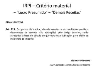 IRPJ – Critério material
– “Lucro Presumido” – “Demais Receitas”
DEMAIS RECEITAS
Art. 225. Os ganhos de capital, demais receitas e os resultados positivos
decorrentes de receitas não abrangidas pelo artigo anterior, serão
acrescidos à base de cálculo de que trata esta Subseção, para efeito de
incidência do imposto.
Tácio Lacerda Gama
www.parasaber.com.br/taciolacerdagama
 