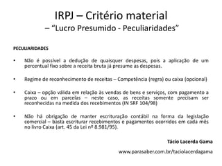 IRPJ – Critério material
– “Lucro Presumido - Peculiaridades”
PECULIARIDADES
• Não é possível a dedução de quaisquer despesas, pois a aplicação de um
percentual fixo sobre a receita bruta já presume as despesas.
• Regime de reconhecimento de receitas – Competência (regra) ou caixa (opcional)
• Caixa – opção válida em relação às vendas de bens e serviços, com pagamento a
prazo ou em parcelas – neste caso, as receitas somente precisam ser
reconhecidas na medida dos recebimentos (IN SRF 104/98)
• Não há obrigação de manter escrituração contábil na forma da legislação
comercial – basta escriturar recebimentos e pagamentos ocorridos em cada mês
no livro Caixa (art. 45 da Lei nº 8.981/95).
Tácio Lacerda Gama
www.parasaber.com.br/taciolacerdagama
 