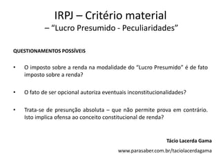 IRPJ – Critério material
– “Lucro Presumido - Peculiaridades”
QUESTIONAMENTOS POSSÍVEIS
• O imposto sobre a renda na modalidade do “Lucro Presumido” é de fato
imposto sobre a renda?
• O fato de ser opcional autoriza eventuais inconstitucionalidades?
• Trata-se de presunção absoluta – que não permite prova em contrário.
Isto implica ofensa ao conceito constitucional de renda?
Tácio Lacerda Gama
www.parasaber.com.br/taciolacerdagama
 