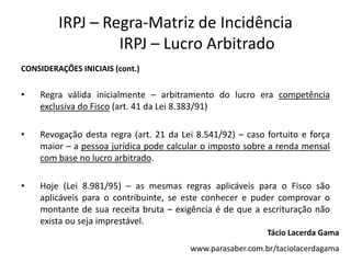 IRPJ – Regra-Matriz de Incidência
IRPJ – Lucro Arbitrado
CONSIDERAÇÕES INICIAIS (cont.)
• Regra válida inicialmente – arbitramento do lucro era competência
exclusiva do Fisco (art. 41 da Lei 8.383/91)
• Revogação desta regra (art. 21 da Lei 8.541/92) – caso fortuito e força
maior – a pessoa jurídica pode calcular o imposto sobre a renda mensal
com base no lucro arbitrado.
• Hoje (Lei 8.981/95) – as mesmas regras aplicáveis para o Fisco são
aplicáveis para o contribuinte, se este conhecer e puder comprovar o
montante de sua receita bruta – exigência é de que a escrituração não
exista ou seja imprestável.
Tácio Lacerda Gama
www.parasaber.com.br/taciolacerdagama
 