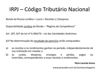 IRPJ – Código Tributário Nacional
Renda da Pessoa Jurídica = Lucro = Receitas (-) Despesas
Disponibilidade Jurídica da Renda – “Regime de Competência”
Art. 187, §1º da Lei nº 6.404/76 – Lei das Sociedades Anônimas
§1º Na determinação do resultado do exercício serão computados:
a) as receitas e os rendimentos ganhos no período, independentemente de
sua realização em moeda; e
b) os custos, despesas, encargos e perdas, pagos ou
incorridos, correspondentes a essas receitas e rendimentos.
Tácio Lacerda Gama
www.parasaber.com.br/taciolacerdagama
 