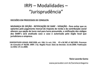 IRPJ – Modalidades –
“Jurisprudência”
DECISÕES EM PROCESSOS DE CONSULTA
MUDANÇA DE OPÇÃO - RETIFICAÇÃO DE DARF - VEDAÇÃO - Para evitar que os
optantes pelo pagamento mensal do imposto de renda e da contribuição social
alterem sua opção de lucro real para lucro presumido, a retificação dos códigos
dos DARF's será analisada caso a caso e autorizada pelo órgão local que
jurisdiciona a empresa.
DISPOSITIVOS LEGAIS: RIR/1999, art. 246, V e art. 516, 4º e IN SRF nº 48/1995. Processo
de Consulta nº 46/00. SRRF / 6a. Região Fiscal. Data da Decisão: 21.03.2000. Publicação
no DOU: 27.11.2000.
Tácio Lacerda Gama
www.parasaber.com.br/taciolacerdagama
 