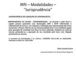 IRPJ – Modalidades –
“Jurisprudência”
JURISPRUDÊNCIA DO CONSELHO DE CONTRIBUINTES
ARBITRAMENTO DE LUCROS - ESPONTANEIDADE - Se durante a ação fiscal o
sujeito passivo apresenta suas declarações DIPJ e DCTF informando o
arbitramento de lucros e, em resposta a intimação para apresentação dos livros
comerciais e fiscais, informa de sua desnecessidade face à sua manifesta opção
pela apuração do resultado com base no lucro arbitrado, incabível em sede de
recurso pretender-se a apuração de seu resultado pelo lucro real. Negado
provimento ao recurso.
1º Conselho de Contribuintes / 3a. Câmara / ACÓRDÃO 103-21.482 em 28/01/2004.
Publicado no DOU em: 18.02.2004.
Tácio Lacerda Gama
www.parasaber.com.br/taciolacerdagama
 