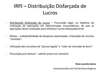 IRPJ – Distribuição Disfarçada de
Lucros
- Distribuição Disfarçada de Lucros – Presunção legal, na hipótese da
realização de operações em determinadas circunstâncias, de que as
operações foram realizadas para distribuir lucros disfarçadamente
- Efeitos – Indedutibilidade de despesas exacerbadas, tributação de receitas
“omitidas”.
- Utilização dos conceitos de “pessoa ligada” e “valor de mercado de bens”.
- Presunção juris tantum – admite prova em contrário
Tácio Lacerda Gama
www.parasaber.com.br/taciolacerdagama
 