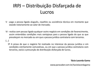 IRPJ – Distribuição Disfarçada de
Lucros
V - paga a pessoa ligada aluguéis, royalties ou assistência técnica em montante que
excede notoriamente ao valor de mercado;
VI - realiza com pessoa ligada qualquer outro negócio em condições de favorecimento,
assim entendidas condições mais vantajosas para a pessoa ligada do que as que
prevaleçam no mercado ou em que a pessoa jurídica contrataria com terceiros.
(...)
3º A prova de que o negócio foi realizado no interesse da pessoa jurídica e em
condições estritamente comutativas, ou em que a pessoa jurídica contrataria com
terceiros, exclui a presunção de distribuição disfarçada de lucros.
Tácio Lacerda Gama
www.parasaber.com.br/taciolacerdagama
 