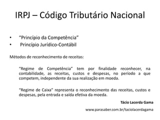 IRPJ – Código Tributário Nacional
• “Princípio da Competência”
• Princípio Jurídico-Contábil
Métodos de reconhecimento de receitas:
“Regime de Competência” tem por finalidade reconhecer, na
contabilidade, as receitas, custos e despesas, no período a que
competem, independente da sua realização em moeda.
“Regime de Caixa” representa o reconhecimento das receitas, custos e
despesas, pela entrada e saída efetiva da moeda.
Tácio Lacerda Gama
www.parasaber.com.br/taciolacerdagama
 
