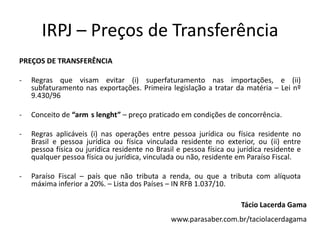 IRPJ – Preços de Transferência
PREÇOS DE TRANSFERÊNCIA
- Regras que visam evitar (i) superfaturamento nas importações, e (ii)
subfaturamento nas exportações. Primeira legislação a tratar da matéria – Lei nº
9.430/96
- Conceito de “arm s lenght” – preço praticado em condições de concorrência.
- Regras aplicáveis (i) nas operações entre pessoa jurídica ou física residente no
Brasil e pessoa jurídica ou física vinculada residente no exterior, ou (ii) entre
pessoa física ou jurídica residente no Brasil e pessoa física ou jurídica residente e
qualquer pessoa física ou jurídica, vinculada ou não, residente em Paraíso Fiscal.
- Paraíso Fiscal – país que não tributa a renda, ou que a tributa com alíquota
máxima inferior a 20%. – Lista dos Países – IN RFB 1.037/10.
Tácio Lacerda Gama
www.parasaber.com.br/taciolacerdagama
 