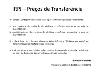 IRPJ – Preços de Transferência
II – conceda vantagem de natureza fiscal a pessoa física ou jurídica não residente:
a) sem exigência de realização de atividade econômica substantiva no país ou
dependência;
b) condicionada ao não exercício de atividade econômica substantiva no país ou
dependência;
III – não tribute, ou o faça em alíquota máxima inferior a 20% (vinte por cento), os
rendimentos auferidos fora de seu território;
IV – não permita o acesso a informações relativas à composição societária, titularidade
de bens ou direitos ou às operações econômicas realizadas.
Tácio Lacerda Gama
www.parasaber.com.br/taciolacerdagama
 