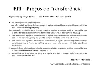 IRPJ – Preços de Transferência
Regimes fiscais privilegiados listados pela IN RFB 1.037 de 4 de junho de 2010
Art. 2º São regimes fiscais privilegiados:
I - com referência à legislação de Luxemburgo, o regime aplicável às pessoas jurídicas constituídas
sob a forma de holding company;
II - com referência à legislação do Uruguai, o regime aplicável às pessoas jurídicas constituídas sob
a forma de “Sociedades Financeiras de Inversão (Safis)” até 31 de dezembro de 2010;
III - com referência à legislação da Dinamarca, o regime aplicável às pessoas jurídicas constituídas
sob a forma de holding company que não exerçam atividade econômica substantiva;
IV - com referência à legislação do Reino dos Países Baixos, o regime aplicável às pessoas jurídicas
constituídas sob a forma de holding company que não exerçam atividade econômica
substantiva;
V - com referência à legislação da Islândia, o regime aplicável às pessoas jurídicas constituídas sob
a forma de International Trading Company (ITC);
VI - com referência à legislação da Hungria, o regime aplicável às pessoas jurídicas constituídas
sob a forma de offshore KFT;
Tácio Lacerda Gama
www.parasaber.com.br/taciolacerdagama
 
