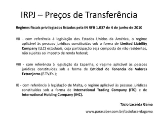 IRPJ – Preços de Transferência
Regimes fiscais privilegiados listados pela IN RFB 1.037 de 4 de junho de 2010
VII - com referência à legislação dos Estados Unidos da América, o regime
aplicável às pessoas jurídicas constituídas sob a forma de Limited Liability
Company (LLC) estaduais, cuja participação seja composta de não residentes,
não sujeitas ao imposto de renda federal;
VIII - com referência à legislação da Espanha, o regime aplicável às pessoas
jurídicas constituídas sob a forma de Entidad de Tenencia de Valores
Extranjeros (E.T.V.Es.);
IX - com referência à legislação de Malta, o regime aplicável às pessoas jurídicas
constituídas sob a forma de International Trading Company (ITC) e de
International Holding Company (IHC).
Tácio Lacerda Gama
www.parasaber.com.br/taciolacerdagama
 