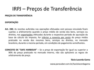IRPJ – Preços de Transferência
PREÇOS DE TRANSFERÊNCIA
EXPORTAÇÃO
Art. 240. As receitas auferidas nas operações efetuadas com pessoa vinculada ficam
sujeitas a arbitramento quando o preço médio de venda dos bens, serviços ou
direitos, nas exportações efetuadas durante o respectivo período de apuração da
base de cálculo do imposto, for inferior a noventa por cento do preço médio
praticado na venda dos mesmos bens, serviços ou direitos, no mercado
brasileiro, durante o mesmo período, em condições de pagamento semelhantes.
CONCEITO DE “SAFE HARBOUR” – Se o preço de exportação for igual ou superior a
90% do preço praticado no mercado interno, não são aplicáveis as regras de
arbitramento de preço.
Tácio Lacerda Gama
www.parasaber.com.br/taciolacerdagama
 