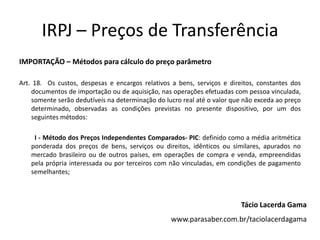 IRPJ – Preços de Transferência
IMPORTAÇÃO – Métodos para cálculo do preço parâmetro
Art. 18. Os custos, despesas e encargos relativos a bens, serviços e direitos, constantes dos
documentos de importação ou de aquisição, nas operações efetuadas com pessoa vinculada,
somente serão dedutíveis na determinação do lucro real até o valor que não exceda ao preço
determinado, observadas as condições previstas no presente dispositivo, por um dos
seguintes métodos:
I - Método dos Preços Independentes Comparados- PIC: definido como a média aritmética
ponderada dos preços de bens, serviços ou direitos, idênticos ou similares, apurados no
mercado brasileiro ou de outros países, em operações de compra e venda, empreendidas
pela própria interessada ou por terceiros com não vinculadas, em condições de pagamento
semelhantes;
Tácio Lacerda Gama
www.parasaber.com.br/taciolacerdagama
 