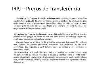 IRPJ – Preços de Transferência
II - Método do Custo de Produção mais Lucro- CPL: definido como o custo médio
ponderado de produção de bens, serviços ou direitos, idênticos ou similares, no país
onde tiverem sido originariamente produzidos, acrescido dos impostos e taxas
cobrados pelo referido país na exportação e de margem de lucro de vinte por
cento, calculada sobre o custo apurado;
III - Método do Preço de Venda menos Lucro - PVL: definido como a média aritmética
ponderada dos preços de venda no País dos bens, direitos ou serviços importados
e calculado conforme a metodologia a seguir:
a) preço líquido de venda: a média aritmética ponderada dos preços de venda do
bem, direito ou serviço produzido, diminuídos dos descontos incondicionais
concedidos, dos impostos e contribuições sobre as vendas e das comissões e
corretagens pagas;
b) percentual de participação dos bens, direitos ou serviços importados no custo total
do bem, direito ou serviço vendido: a relação percentual entre o custo médio
ponderado do bem, direito ou serviço importado e o custo total médio ponderado do
bem, direito ou serviço vendido, calculado em conformidade com a planilha de custos
da empresa,
 