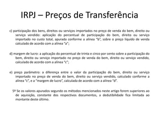 IRPJ – Preços de Transferência
c) participação dos bens, direitos ou serviços importados no preço de venda do bem, direito ou
serviço vendido: aplicação do percentual de participação do bem, direito ou serviço
importado no custo total, apurada conforme a alínea “b”, sobre o preço líquido de venda
calculado de acordo com a alínea “a”;
d) margem de lucro: a aplicação do percentual de trinta e cinco por cento sobre a participação do
bem, direito ou serviço importado no preço de venda do bem, direito ou serviço vendido,
calculado de acordo com a alínea “c”;
e) preço parâmetro: a diferença entre o valor da participação do bem, direito ou serviço
importado no preço de venda do bem, direito ou serviço vendido, calculado conforme a
alínea “c”, e a “margem de lucro”, calculada de acordo com a alínea “d”.
5º Se os valores apurados segundo os métodos mencionados neste artigo forem superiores ao
de aquisição, constante dos respectivos documentos, a dedutibilidade fica limitada ao
montante deste último.
 