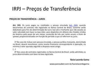 IRPJ – Preços de Transferência
PREÇOS DE TRANSFERÊNCIA – JUROS
Art. 243. Os juros pagos ou creditados a pessoa vinculada (art. 244), quando
decorrentes de contrato não registrado no Banco Central do Brasil, somente serão
dedutíveis para fins de determinação do lucro real até o montante que não exceda ao
valor calculado com base na taxa Libor, para depósitos em dólares dos Estados Unidos
da América pelo prazo de seis meses, acrescida de três por cento anuais a título de
spread, proporcionalizados em função do período a que se referirem os juros.
1º No caso de mútuo com pessoa vinculada, a pessoa jurídica mutuante, domiciliada
no Brasil, deverá reconhecer, como receita financeira correspondente à operação, no
mínimo o valor apurado segundo o disposto neste artigo.
(...)
4º Nos casos de contratos registrados no Banco Central do Brasil, serão admitidos os
juros determinados com base na taxa registrada.
Tácio Lacerda Gama
www.parasaber.com.br/taciolacerdagama
 