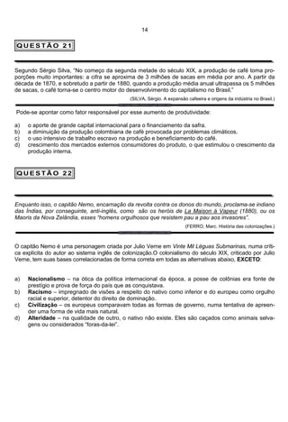 14

QUESTÃO 21



Segundo Sérgio Silva, “No começo da segunda metade do século XIX, a produção de café toma pro-
porções muito importantes: a cifra se aproxima de 3 milhões de sacas em média por ano. A partir da
década de 1870, e sobretudo a partir de 1880, quando a produção média anual ultrapassa os 5 milhões
de sacas, o café torna-se o centro motor do desenvolvimento do capitalismo no Brasil.”
                                              (SILVA, Sérgio. A expansão cafeeira e origens da indústria no Brasil.)

Pode-se apontar como fator responsável por esse aumento de produtividade:

a)   o aporte de grande capital internacional para o financiamento da safra.
b)   a diminuição da produção colombiana de café provocada por problemas climáticos.
c)   o uso intensivo de trabalho escravo na produção e beneficiamento do café.
d)   crescimento dos mercados externos consumidores do produto, o que estimulou o crescimento da
     produção interna.


QUESTÃO 22




Enquanto isso, o capitão Nemo, encarnação da revolta contra os donos do mundo, proclama-se indiano
das Índias, por conseguinte, anti-inglês, como são os heróis de La Maison á Vapeur (1880), ou os
Maoris da Nova Zelândia, esses “homens orgulhosos que resistem pau a pau aos invasores”.
                                                                        (FERRO, Marc. História das colonizações.)



O capitão Nemo é uma personagem criada por Julio Verne em Vinte Mil Léguas Submarinas, numa críti-
ca explícita do autor ao sistema inglês de colonização.O colonialismo do século XIX, criticado por Julio
Verne, tem suas bases correlacionadas de forma correta em todas as alternativas abaixo, EXCETO:


a)   Nacionalismo – na ótica da política internacional da época, a posse de colônias era fonte de
     prestígio e prova de força do país que as conquistava.
b)   Racismo – impregnado de visões a respeito do nativo como inferior e do europeu como orgulho
     racial e superior, detentor do direito de dominação.
c)   Civilização – os europeus comparavam todas as formas de governo, numa tentativa de apreen-
     der uma forma de vida mais natural.
d)   Alteridade – na qualidade de outro, o nativo não existe. Eles são caçados como animais selva-
     gens ou considerados “foras-da-lei”.
 