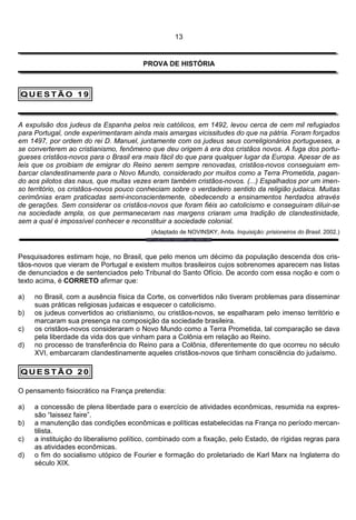 13


                                        PROVA DE HISTÓRIA



QUESTÃO 19



A expulsão dos judeus da Espanha pelos reis católicos, em 1492, levou cerca de cem mil refugiados
para Portugal, onde experimentaram ainda mais amargas vicissitudes do que na pátria. Foram forçados
em 1497, por ordem do rei D. Manuel, juntamente com os judeus seus correligionários portugueses, a
se converterem ao cristianismo, fenômeno que deu origem à era dos cristãos novos. A fuga dos portu-
gueses cristãos-novos para o Brasil era mais fácil do que para qualquer lugar da Europa. Apesar de as
leis que os proibiam de emigrar do Reino serem sempre renovadas, cristãos-novos conseguiam em-
barcar clandestinamente para o Novo Mundo, considerado por muitos como a Terra Prometida, pagan-
do aos pilotos das naus, que muitas vezes eram também cristãos-novos. (...) Espalhados por um imen-
so território, os cristãos-novos pouco conheciam sobre o verdadeiro sentido da religião judaica. Muitas
cerimônias eram praticadas semi-inconscientemente, obedecendo a ensinamentos herdados através
de gerações. Sem considerar os cristãos-novos que foram fiéis ao catolicismo e conseguiram diluir-se
na sociedade ampla, os que permaneceram nas margens criaram uma tradição de clandestinidade,
sem a qual é impossível conhecer e reconstituir a sociedade colonial.
                                          (Adaptado de NOVINSKY, Anita. Inquisição: prisioneiros do Brasil. 2002.)



Pesquisadores estimam hoje, no Brasil, que pelo menos um décimo da população descenda dos cris-
tãos-novos que vieram de Portugal e existem muitos brasileiros cujos sobrenomes aparecem nas listas
de denunciados e de sentenciados pelo Tribunal do Santo Ofício. De acordo com essa noção e com o
texto acima, é CORRETO afirmar que:

a)   no Brasil, com a ausência física da Corte, os convertidos não tiveram problemas para disseminar
     suas práticas religiosas judaicas e esquecer o catolicismo.
b)   os judeus convertidos ao cristianismo, ou cristãos-novos, se espalharam pelo imenso território e
     marcaram sua presença na composição da sociedade brasileira.
c)   os cristãos-novos consideraram o Novo Mundo como a Terra Prometida, tal comparação se dava
     pela liberdade da vida dos que vinham para a Colônia em relação ao Reino.
d)   no processo de transferência do Reino para a Colônia, diferentemente do que ocorreu no século
     XVI, embarcaram clandestinamente aqueles cristãos-novos que tinham consciência do judaísmo.

QUESTÃO 20

O pensamento fisiocrático na França pretendia:

a)   a concessão de plena liberdade para o exercício de atividades econômicas, resumida na expres-
     são “laissez faire”.
b)   a manutenção das condições econômicas e políticas estabelecidas na França no período mercan-
     tilista.
c)   a instituição do liberalismo político, combinado com a fixação, pelo Estado, de rígidas regras para
     as atividades econômicas.
d)   o fim do socialismo utópico de Fourier e formação do proletariado de Karl Marx na Inglaterra do
     século XIX.
 