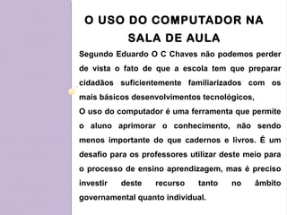 O USO DO COMPUTADOR NA
SALA DE AULA
Segundo Eduardo O C Chaves não podemos perder
de vista o fato de que a escola tem que preparar
cidadãos suficientemente familiarizados com os
mais básicos desenvolvimentos tecnológicos,
O uso do computador é uma ferramenta que permite
o aluno aprimorar o conhecimento, não sendo
menos importante do que cadernos e livros. É um
desafio para os professores utilizar deste meio para
o processo de ensino aprendizagem, mas é preciso
investir deste recurso tanto no âmbito
governamental quanto individual.
 