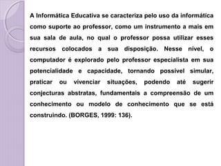 A Informática Educativa se caracteriza pelo uso da informática
como suporte ao professor, como um instrumento a mais em
sua sala de aula, no qual o professor possa utilizar esses
recursos colocados a sua disposição. Nesse nível, o
computador é explorado pelo professor especialista em sua
potencialidade e capacidade, tornando possível simular,
praticar ou vivenciar situações, podendo até sugerir
conjecturas abstratas, fundamentais a compreensão de um
conhecimento ou modelo de conhecimento que se está
construindo. (BORGES, 1999: 136).
 