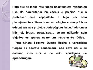 Para que se tenha resultados positivos em relação ao
uso do computador na escola é preciso que o
professor seja capacitado e faça um bom
planejamento utilizando as tecnologias como práticas
educativas nos projetos pedagógicos impedindo que a
internet, jogos, pesquisas,... sejam utilizado sem
objetivo ou apenas como um instrumento lúdico.
Para Sinara Socorro Duarte Rocha a verdadeira
função do aparato educacional não deve ser a de
ensinar, mas sim a de criar condições de
aprendizagem.
 
