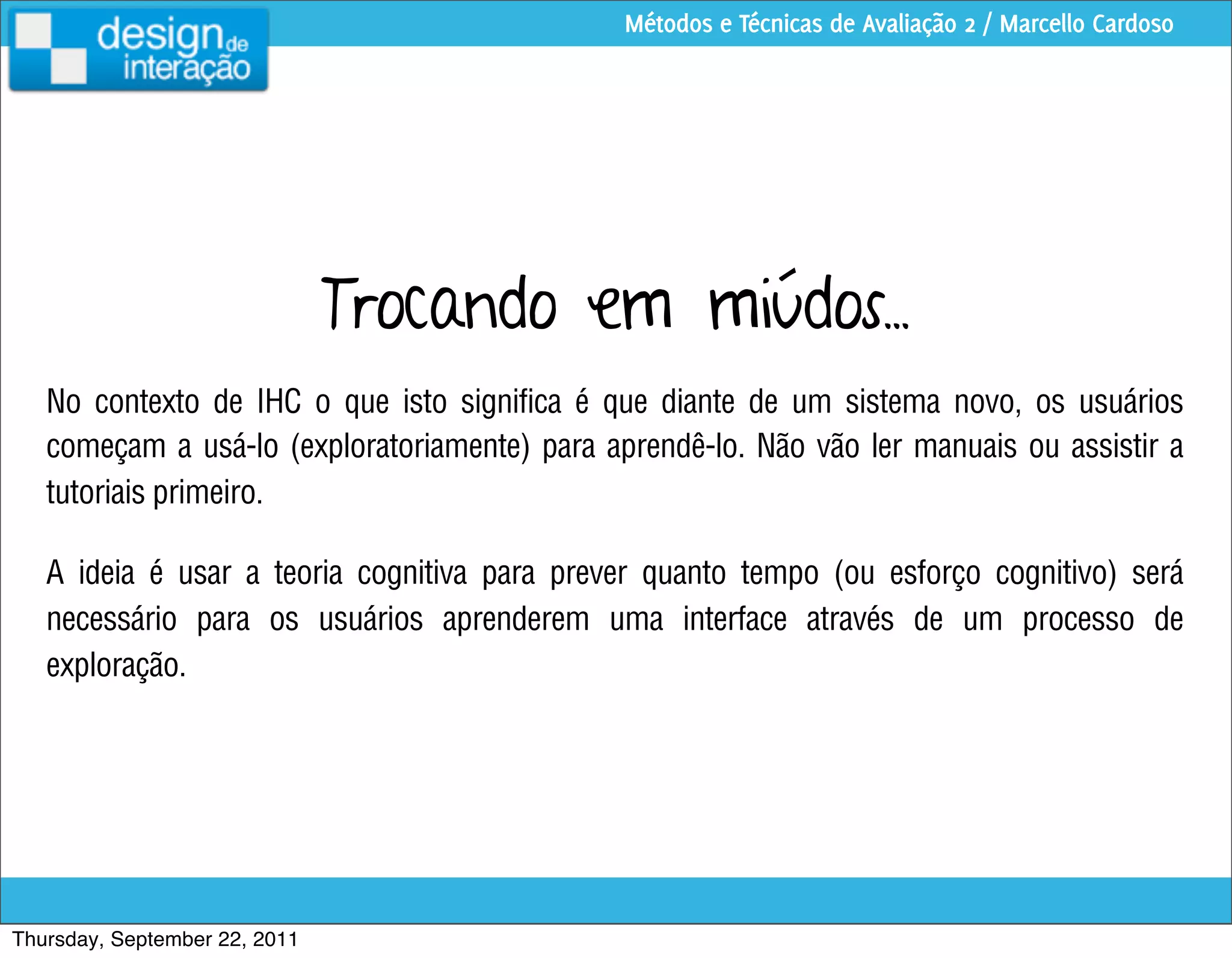 Métodos e Técnicas de Avaliação 2 / Marcello Cardoso




                               Trocando em miúdos...
   No contexto de IHC o que isto significa é que diante de um sistema novo, os usuários
   começam a usá-lo (exploratoriamente) para aprendê-lo. Não vão ler manuais ou assistir a
   tutoriais primeiro.

   A ideia é usar a teoria cognitiva para prever quanto tempo (ou esforço cognitivo) será
   necessário para os usuários aprenderem uma interface através de um processo de
   exploração.




Thursday, September 22, 2011
 
