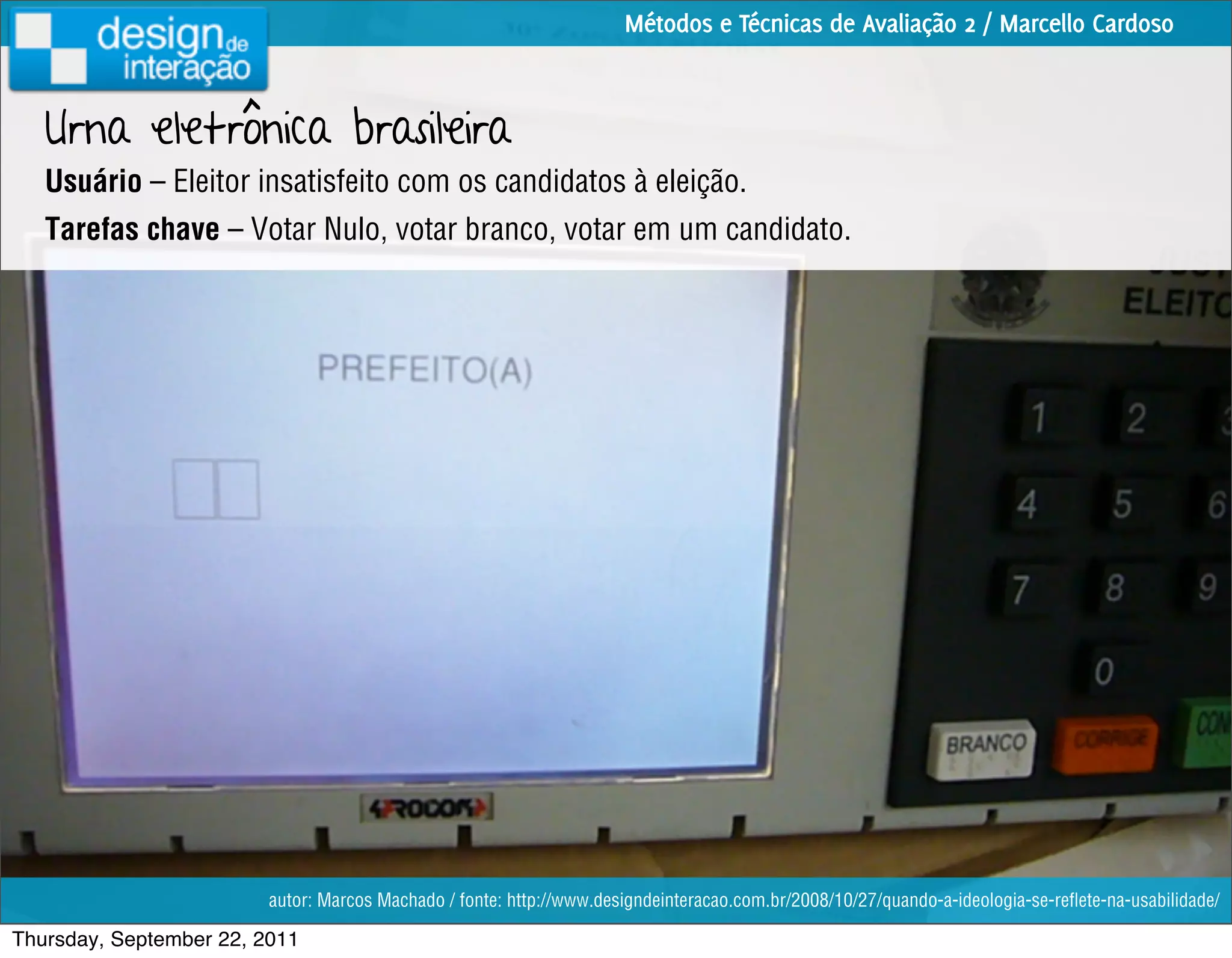 Métodos e Técnicas de Avaliação 2 / Marcello Cardoso



   Urna eletrônica brasileira
   Usuário – Eleitor insatisfeito com os candidatos à eleição.
   Tarefas chave – Votar Nulo, votar branco, votar em um candidato.




                         autor: Marcos Machado / fonte: http://www.designdeinteracao.com.br/2008/10/27/quando-a-ideologia-se-reﬂete-na-usabilidade/

Thursday, September 22, 2011
 