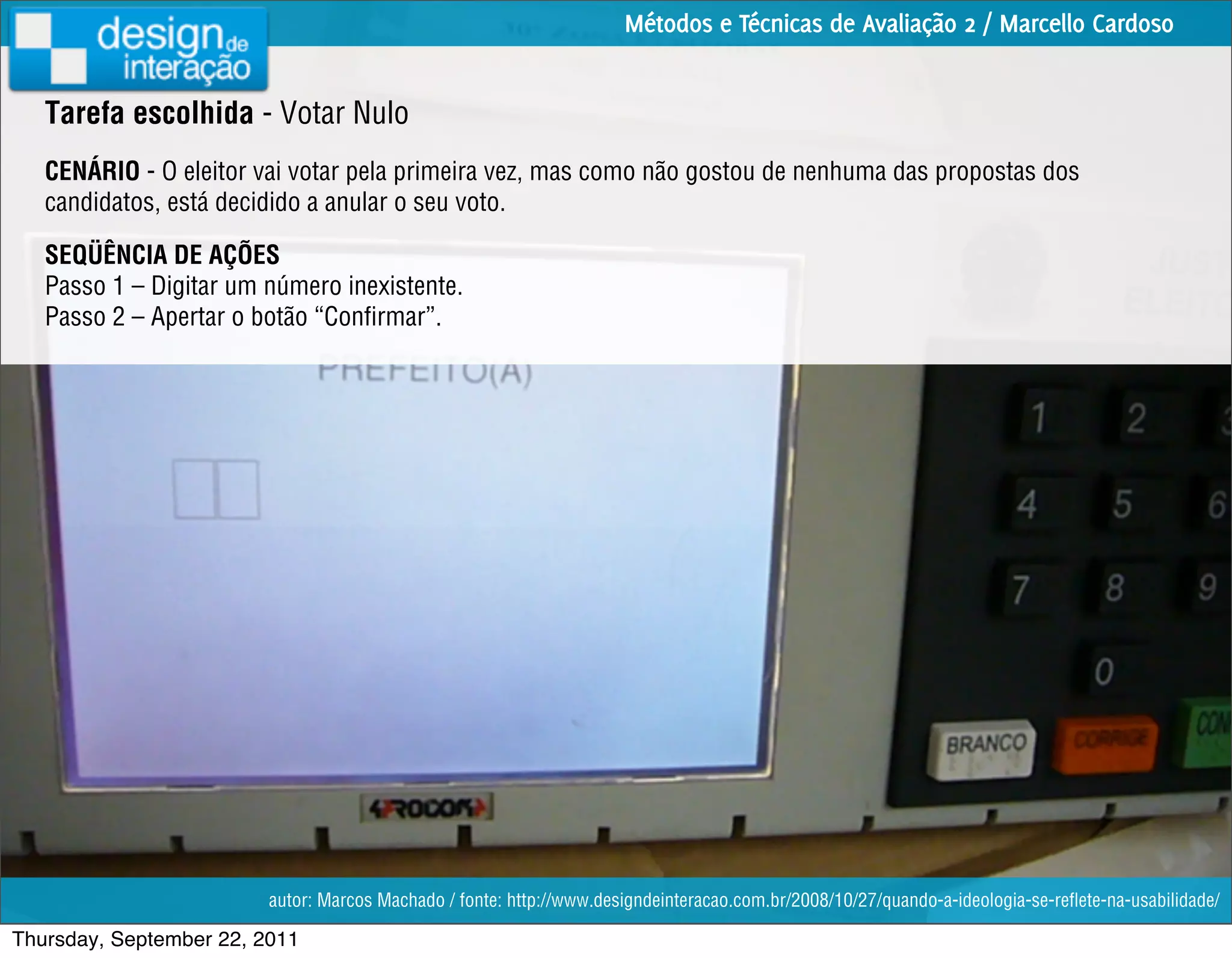 Métodos e Técnicas de Avaliação 2 / Marcello Cardoso


   Tarefa escolhida - Votar Nulo
   CENÁRIO - O eleitor vai votar pela primeira vez, mas como não gostou de nenhuma das propostas dos
   candidatos, está decidido a anular o seu voto.

   SEQÜÊNCIA DE AÇÕES
   Passo 1 – Digitar um número inexistente.
   Passo 2 – Apertar o botão “Conﬁrmar”.




                         autor: Marcos Machado / fonte: http://www.designdeinteracao.com.br/2008/10/27/quando-a-ideologia-se-reﬂete-na-usabilidade/

Thursday, September 22, 2011
 