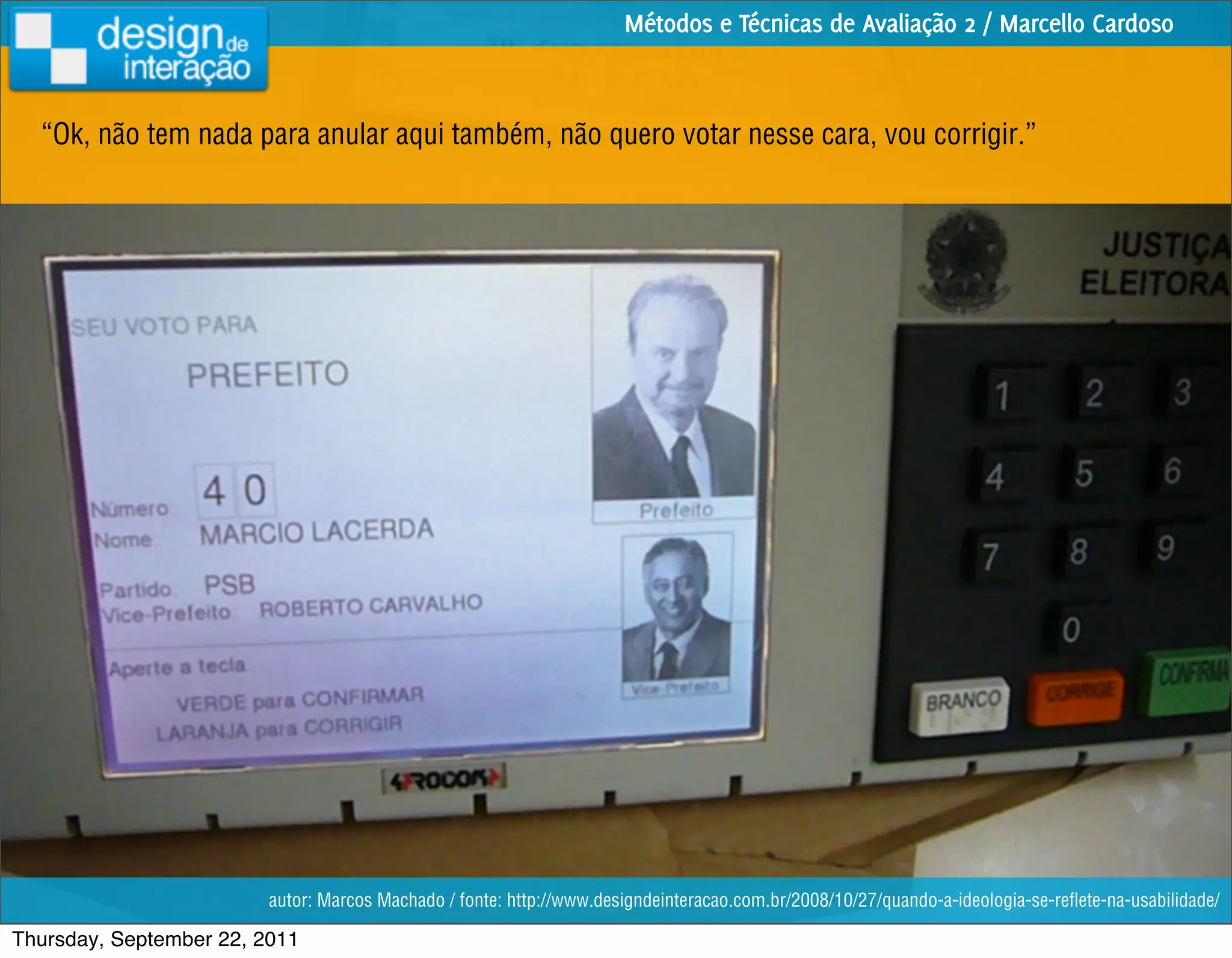 Métodos e Técnicas de Avaliação 2 / Marcello Cardoso



  “Ok, não tem nada para anular aqui também, não quero votar nesse cara, vou corrigir.”




                         autor: Marcos Machado / fonte: http://www.designdeinteracao.com.br/2008/10/27/quando-a-ideologia-se-reﬂete-na-usabilidade/

Thursday, September 22, 2011
 