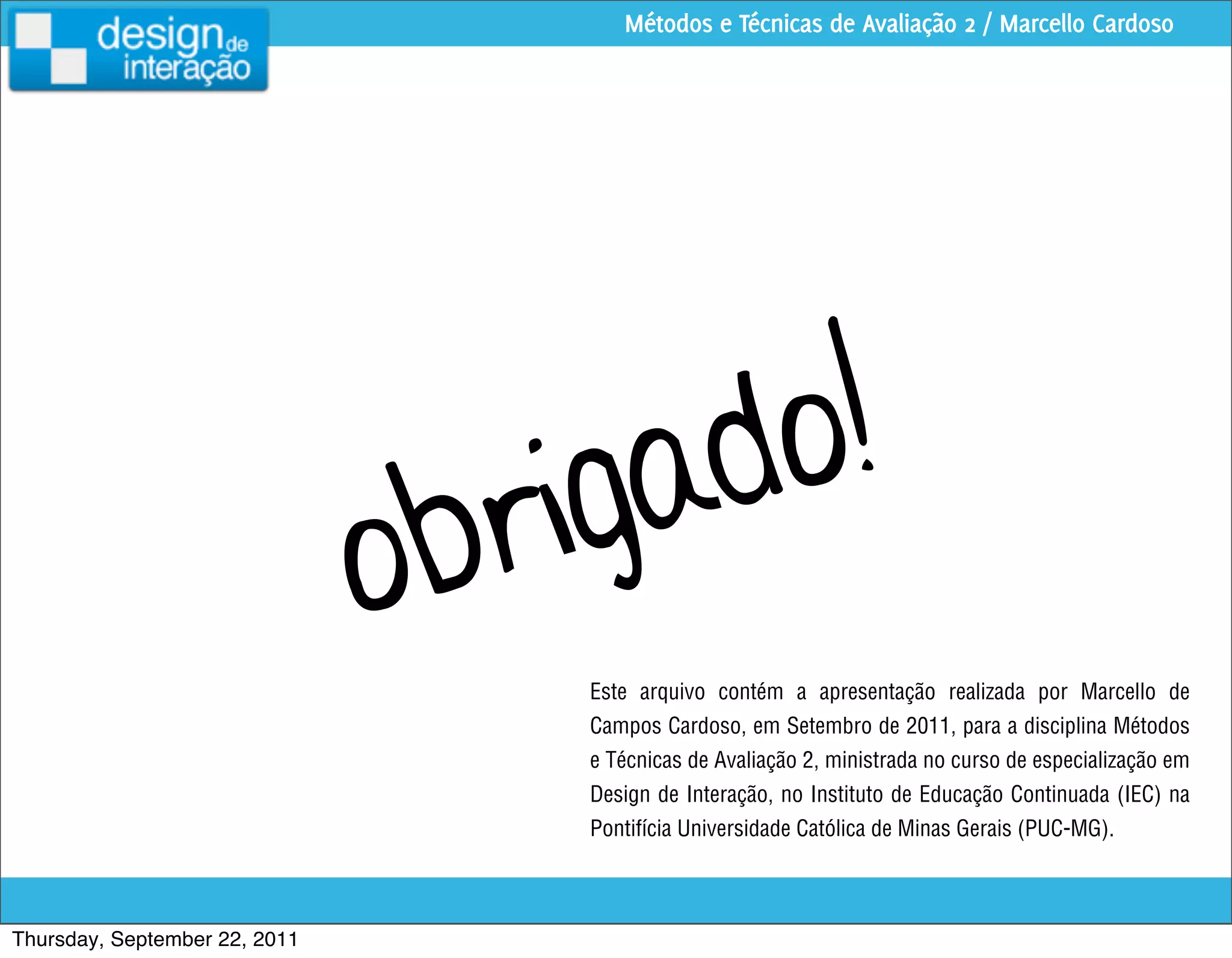 Métodos e Técnicas de Avaliação 2 / Marcello Cardoso




                                      igad o!
                               o br
                                      Este arquivo contém a apresentação realizada por Marcello de
                                      Campos Cardoso, em Setembro de 2011, para a disciplina Métodos
                                      e Técnicas de Avaliação 2, ministrada no curso de especialização em
                                      Design de Interação, no Instituto de Educação Continuada (IEC) na
                                      Pontifícia Universidade Católica de Minas Gerais (PUC-MG).



Thursday, September 22, 2011
 