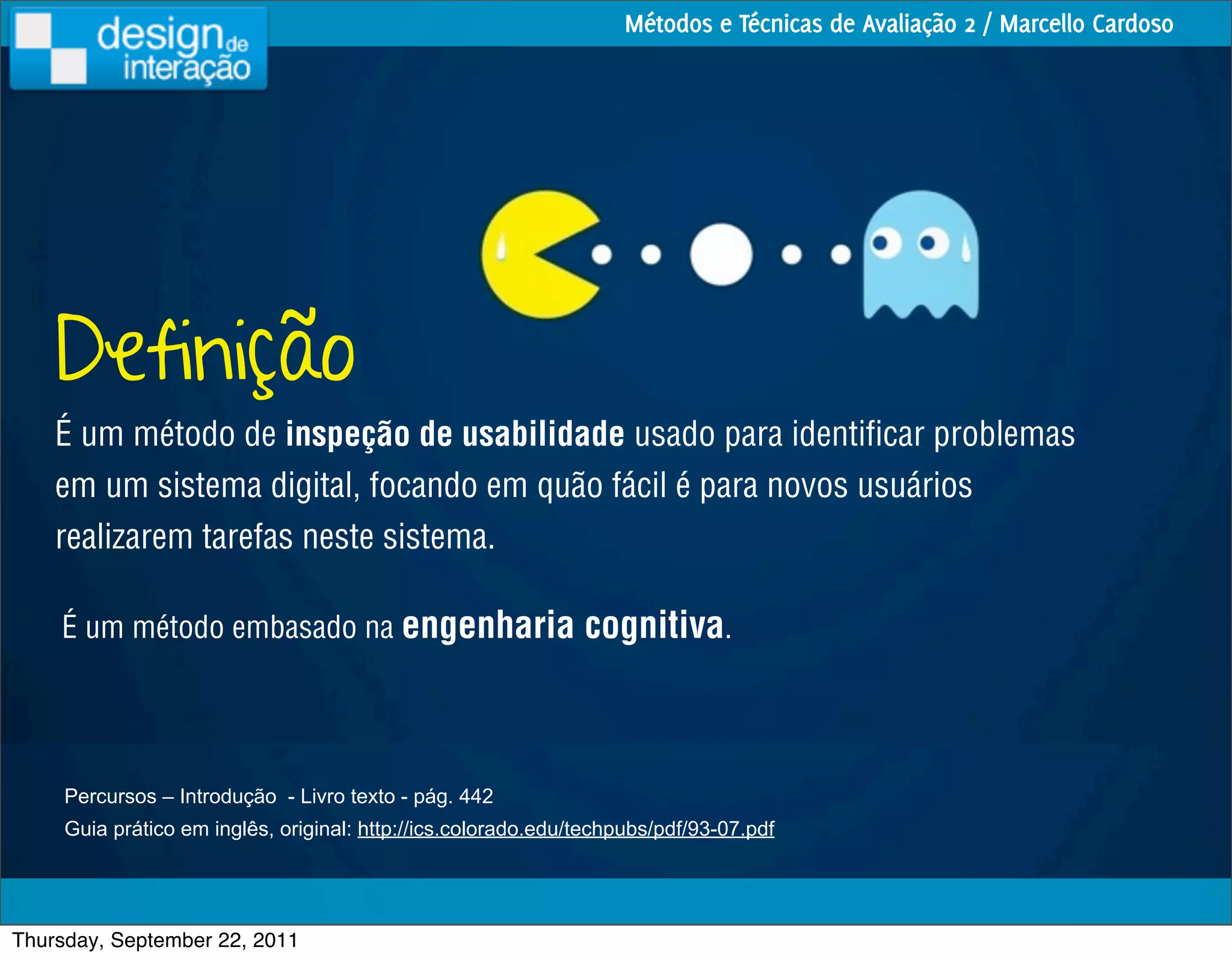 Métodos e Técnicas de Avaliação 2 / Marcello Cardoso




    Definição
    É um método de inspeção de usabilidade usado para identiﬁcar problemas
    em um sistema digital, focando em quão fácil é para novos usuários
    realizarem tarefas neste sistema.

    É um método embasado na engenharia                         cognitiva.



     Percursos – Introdução - Livro texto - pág. 442
     Guia prático em inglês, original: http://ics.colorado.edu/techpubs/pdf/93-07.pdf




Thursday, September 22, 2011
 