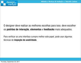 Métodos e Técnicas de Avaliação 2 / Marcello Cardoso




    O designer deve realizar as melhores escolhas para isso. deve escolher
    os padrões de interação, elementos e feedbacks mais adequados.

    Para veriﬁcar se uma interface cumpre melhor este papel, pode usar algumas
    técnicas de inspeção de usabilidade.




Thursday, September 22, 2011
 