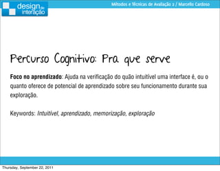 Métodos e Técnicas de Avaliação 2 / Marcello Cardoso




    Percurso Cognitivo: Pra que serve
    Foco no aprendizado: Ajuda na veriﬁcação do quão intuitível uma interface é, ou o
    quanto oferece de potencial de aprendizado sobre seu funcionamento durante sua
    exploração.


    Keywords: Intuitível, aprendizado, memorização, exploração




Thursday, September 22, 2011
 