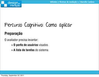 Métodos e Técnicas de Avaliação 2 / Marcello Cardoso




    Percurso Cognitivo: Como aplicar
    Preparação
    O avaliador precisa levantar:
            ‣ O perﬁs de usuários visados
            ‣ A lista de tarefas do sistema




Thursday, September 22, 2011
 