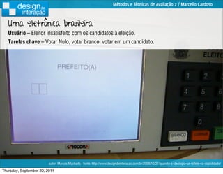 Métodos e Técnicas de Avaliação 2 / Marcello Cardoso



   Urna eletrônica brasileira
   Usuário – Eleitor insatisfeito com os candidatos à eleição.
   Tarefas chave – Votar Nulo, votar branco, votar em um candidato.




                         autor: Marcos Machado / fonte: http://www.designdeinteracao.com.br/2008/10/27/quando-a-ideologia-se-reﬂete-na-usabilidade/

Thursday, September 22, 2011
 