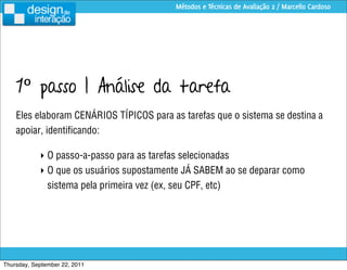 Métodos e Técnicas de Avaliação 2 / Marcello Cardoso




    1º passo | Análise da tarefa
    Eles elaboram CENÁRIOS TÍPICOS para as tarefas que o sistema se destina a
    apoiar, identiﬁcando:

            ‣ O passo-a-passo para as tarefas selecionadas
            ‣ O que os usuários supostamente JÁ SABEM ao se deparar como
              sistema pela primeira vez (ex, seu CPF, etc)




Thursday, September 22, 2011
 