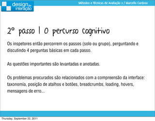 Métodos e Técnicas de Avaliação 2 / Marcello Cardoso




    2º passo | O percurso cognitivo
    Os inspetores então percorrem os passos (solo ou grupo), perguntando e
    discutindo 4 perguntas básicas em cada passo.


    As questões importantes são levantadas e anotadas.


    Os problemas procurados são relacionados com a compreensão da interface:
    taxonomia, posição de atalhos e botões, breadcrumbs, loading, hovers,
    mensagens de erro...




Thursday, September 22, 2011
 