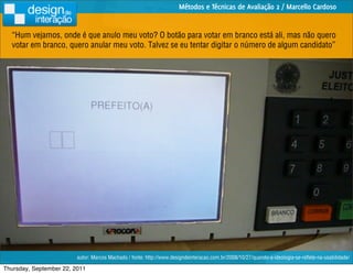 Métodos e Técnicas de Avaliação 2 / Marcello Cardoso


  “Hum vejamos, onde é que anulo meu voto? O botão para votar em branco está ali, mas não quero
  votar em branco, quero anular meu voto. Talvez se eu tentar digitar o número de algum candidato”




                         autor: Marcos Machado / fonte: http://www.designdeinteracao.com.br/2008/10/27/quando-a-ideologia-se-reﬂete-na-usabilidade/

Thursday, September 22, 2011
 