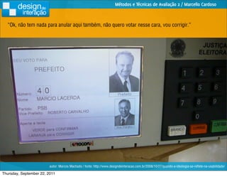 Métodos e Técnicas de Avaliação 2 / Marcello Cardoso



  “Ok, não tem nada para anular aqui também, não quero votar nesse cara, vou corrigir.”




                         autor: Marcos Machado / fonte: http://www.designdeinteracao.com.br/2008/10/27/quando-a-ideologia-se-reﬂete-na-usabilidade/

Thursday, September 22, 2011
 