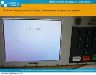 Métodos e Técnicas de Avaliação 2 / Marcello Cardoso



  “É mesmo, talvez eu precise votar em um número qualquer sem ser os dos candidatos.”




                         autor: Marcos Machado / fonte: http://www.designdeinteracao.com.br/2008/10/27/quando-a-ideologia-se-reﬂete-na-usabilidade/

Thursday, September 22, 2011
 