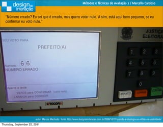 Métodos e Técnicas de Avaliação 2 / Marcello Cardoso


  “Número errado? Eu sei que é errado, mas quero votar nulo. A sim, está aqui bem pequeno, se eu
  conﬁrmar eu voto nulo.”




                         autor: Marcos Machado / fonte: http://www.designdeinteracao.com.br/2008/10/27/quando-a-ideologia-se-reﬂete-na-usabilidade/

Thursday, September 22, 2011
 