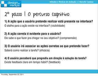 Métodos e Técnicas de Avaliação 2 / Marcello Cardoso




    2º passo | O percurso cognitivo
    1) A ação que o usuário pretende realizar está presente na interface?
    O atalho para a ação existe na interface? (visibilidade)

    2) A ação correta é evidente para o usuário?
    Ele sabe o que fazer pra chegar no seu objetivo? (compreensão)

    3) O usuário irá associar as ações corretas ao que pretende fazer?
    Saberá como realizar a tarefa? (eﬁcácia)

    4) O usuário perceberá que progrediu em direção à solução da tarefa?
    Existe feedback claro em tempo hábil? (feedback)



Thursday, September 22, 2011
 