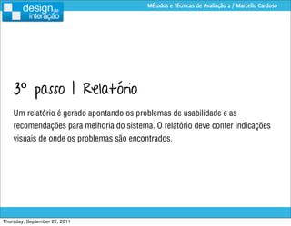 Métodos e Técnicas de Avaliação 2 / Marcello Cardoso




    3º passo | Relatório
    Um relatório é gerado apontando os problemas de usabilidade e as
    recomendações para melhoria do sistema. O relatório deve conter indicações
    visuais de onde os problemas são encontrados.




Thursday, September 22, 2011
 