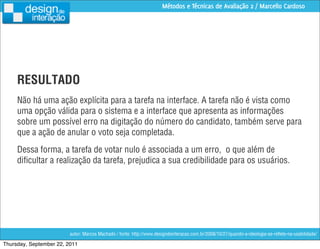 Métodos e Técnicas de Avaliação 2 / Marcello Cardoso




     RESULTADO
     Não há uma ação explícita para a tarefa na interface. A tarefa não é vista como
     uma opção válida para o sistema e a interface que apresenta as informações
     sobre um possível erro na digitação do número do candidato, também serve para
     que a ação de anular o voto seja completada.
     Dessa forma, a tarefa de votar nulo é associada a um erro, o que além de
     diﬁcultar a realização da tarefa, prejudica a sua credibilidade para os usuários.




                         autor: Marcos Machado / fonte: http://www.designdeinteracao.com.br/2008/10/27/quando-a-ideologia-se-reﬂete-na-usabilidade/

Thursday, September 22, 2011
 
