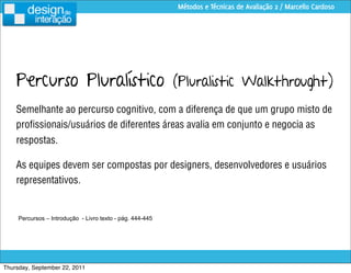 Métodos e Técnicas de Avaliação 2 / Marcello Cardoso




    Percurso Pluralístico (Pluralistic Walkthrought)
    Semelhante ao percurso cognitivo, com a diferença de que um grupo misto de
    proﬁssionais/usuários de diferentes áreas avalia em conjunto e negocia as
    respostas.

    As equipes devem ser compostas por designers, desenvolvedores e usuários
    representativos.


     Percursos – Introdução - Livro texto - pág. 444-445




Thursday, September 22, 2011
 