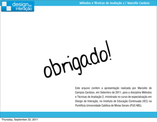 Métodos e Técnicas de Avaliação 2 / Marcello Cardoso




                                      igad o!
                               o br
                                      Este arquivo contém a apresentação realizada por Marcello de
                                      Campos Cardoso, em Setembro de 2011, para a disciplina Métodos
                                      e Técnicas de Avaliação 2, ministrada no curso de especialização em
                                      Design de Interação, no Instituto de Educação Continuada (IEC) na
                                      Pontifícia Universidade Católica de Minas Gerais (PUC-MG).



Thursday, September 22, 2011
 